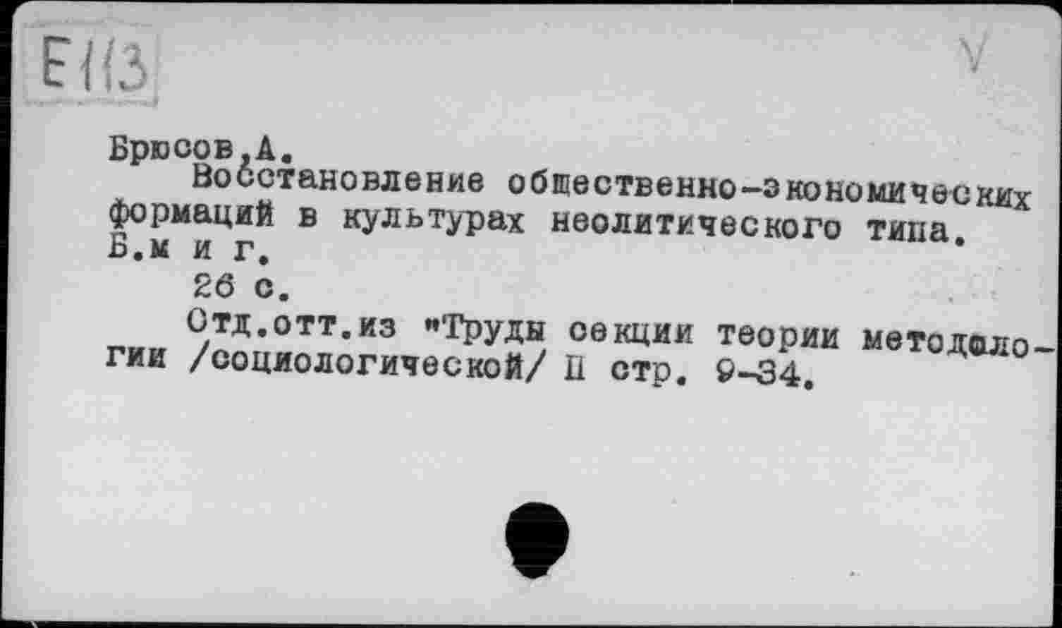 ﻿Elß	v
Брюсов,A.
Восстановление обшественно-зкономических формаций в культурах неолитического типа Б.м и г.
26 с.
Отд.отт.из "Труды секции теории методало-гии /социологической/ П стр. 9-34.